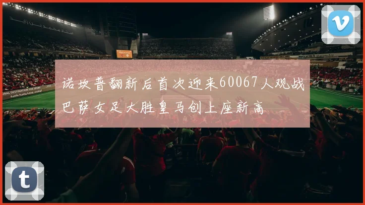 诺坎普翻新后首次迎来60067人观战巴萨女足大胜皇马创上座新高