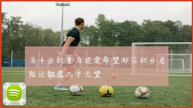 马卡分析皇马逆袭希望渺茫积分差距让翻盘几乎无望