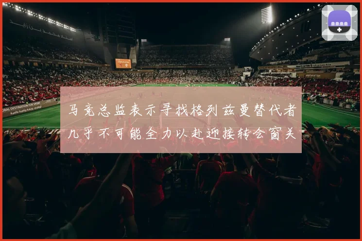 马竞总监表示寻找格列兹曼替代者几乎不可能全力以赴迎接转会窗关闭