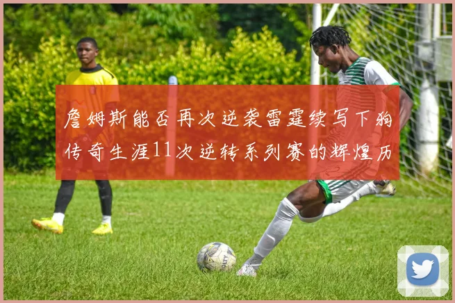詹姆斯能否再次逆袭雷霆续写下狗传奇生涯11次逆转系列赛的辉煌历史