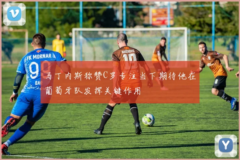 马丁内斯称赞C罗专注当下期待他在葡萄牙队发挥关键作用