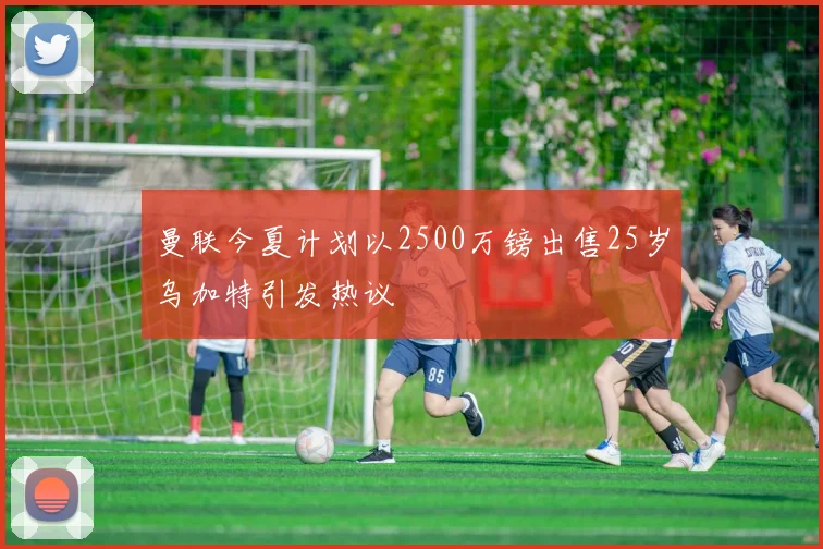 曼联今夏计划以2500万镑出售25岁乌加特引发热议