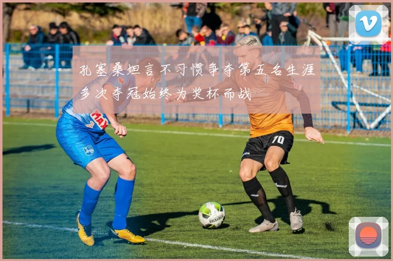 孔塞桑坦言不习惯争夺第五名生涯多次夺冠始终为奖杯而战