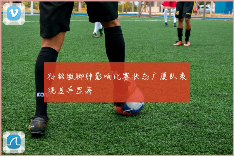 孙铭徽脚肿影响比赛状态广厦队表现差异显著