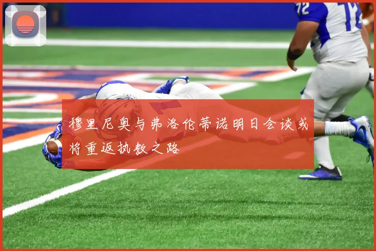 穆里尼奥与弗洛伦蒂诺明日会谈或将重返执教之路