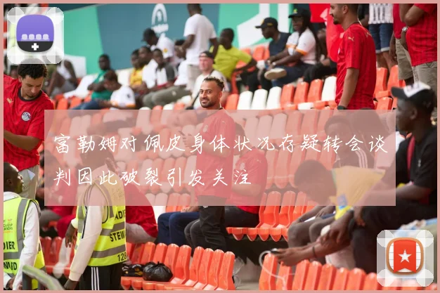 富勒姆对佩皮身体状况存疑转会谈判因此破裂引发关注